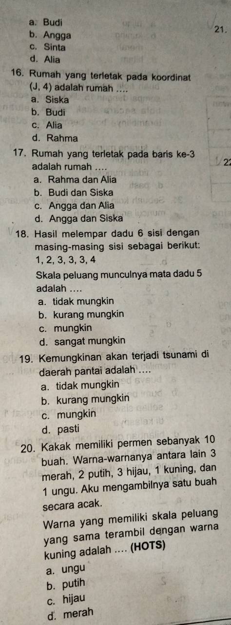 a. Budi 21.
b. Angga
c. Sinta
d. Alia
16. Rumah yang terletak pada koordinat
(J,4) adalah rumah ....
a. Siska
b. Budi
c. Alia
d. Rahma
17. Rumah yang terletak pada baris ke -3
adalah rumah ....
22
a. Rahma dan Alia
b. Budi dan Siska
c. Angga dan Alia
d. Angga dan Siska
18. Hasil melempar dadu 6 sisi dengan
masing-masing sisi sebagai berikut:
1, 2, 3, 3, 3, 4
Skala peluang munculnya mata dadu 5
adalah ....
a. tidak mungkin
b. kurang mungkin
c. mungkin
d. sangat mungkin
19. Kemungkinan akan terjadi tsunami di
daerah pantai adalah ....
a. tidak mungkin
b. kurang mungkin
c. mungkin
d. pasti
20. Kakak memiliki permen sebanyak 10
buah. Warna-warnanya antara lain 3
merah, 2 putih, 3 hijau, 1 kuning, dan
1 ungu. Aku mengambilnya satu buah
secara acak.
Warna yang memiliki skala peluang
yang sama terambil dengan warna
kuning adalah .... (HOTS)
a. ungu
b. putih
c. hijau
d. merah