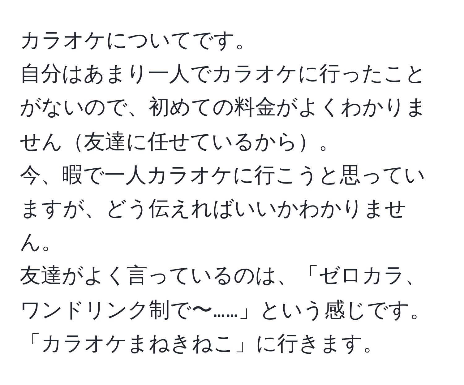 カラオケについてです。  
自分はあまり一人でカラオケに行ったことがないので、初めての料金がよくわかりません友達に任せているから。  
今、暇で一人カラオケに行こうと思っていますが、どう伝えればいいかわかりません。  
友達がよく言っているのは、「ゼロカラ、ワンドリンク制で〜……」という感じです。  
「カラオケまねきねこ」に行きます。