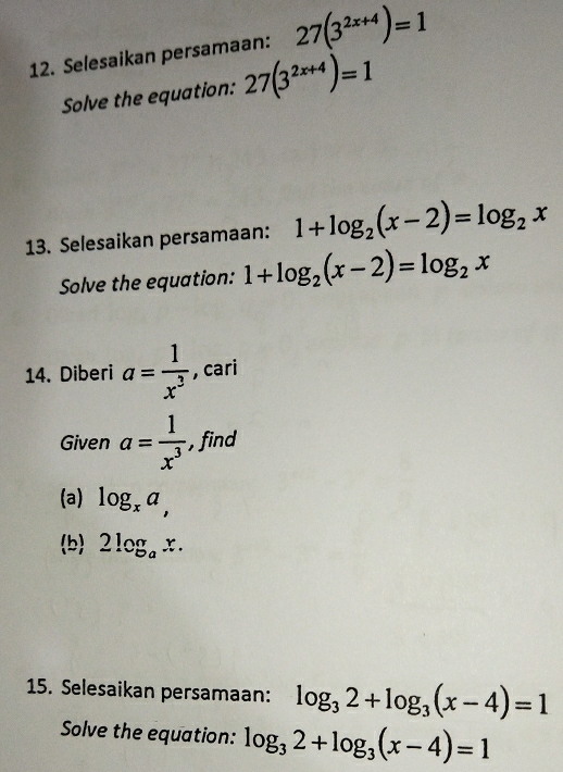 Selesaikan persamaan: 27(3^(2x+4))=1
Solve the equation: 27(3^(2x+4))=1
13. Selesaikan persamaan: 1+log _2(x-2)=log _2x
Solve the equation: 1+log _2(x-2)=log _2x
14. Diberi a= 1/x^3  , cari 
Given a= 1/x^3  , find 
(a) log _xa, 
b) 2log _ax. 
15. Selesaikan persamaan: log _32+log _3(x-4)=1
Solve the equation: log _32+log _3(x-4)=1