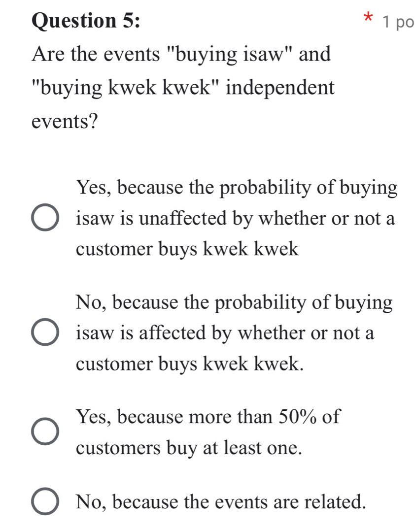 po
Are the events "buying isaw" and
"buying kwek kwek" independent
events?
Yes, because the probability of buying
isaw is unaffected by whether or not a
customer buys kwek kwek
No, because the probability of buying
isaw is affected by whether or not a
customer buys kwek kwek.
Yes, because more than 50% of
customers buy at least one.
No, because the events are related.