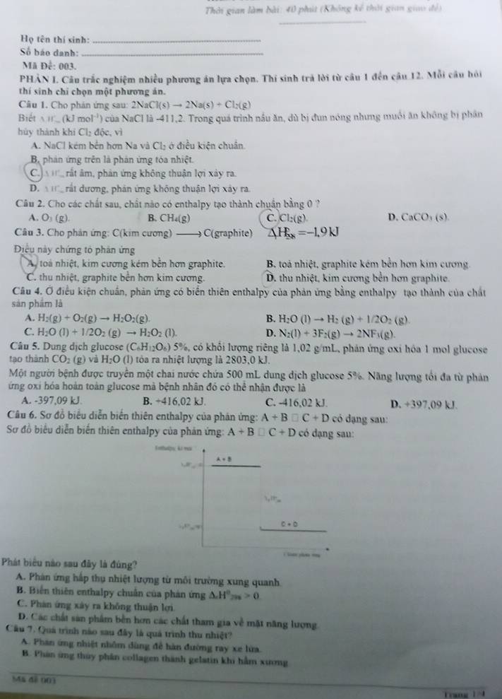 Thời gian làm bài: 40 phút (Không kế thời gian giao đề)
_
Họ tên thí sinh:_
Số báo danh:_
Mã Để: 003.
PHẢN I. Câu trắc nghiệm nhiều phương án lựa chọn. Thí sinh trà lời từ câu 1 đến câu 12. Mỗi câu hỏi
thí sinh chỉ chọn một phương án.
Câu 1. Cho phản ứng sau: 2N 2NaCl(s)to 2Na(s)+Cl_2(g)
Biết W.(kJmol^(-1)) * của NaCl là -411,2. Trong quá trình nầu ăn, dù bị đun nóng nhưng muối ăn không bị phân
hùy thành khí Cl_2ddelta c. vì
A. NaCl kém bến hơn Na và Cl₃ ở điều kiện chuẩn.
B phản ứng trên là phản ứng tóa nhiệt.
C  rất âm, phản ứng không thuận lợi xảy ra.
D.   rất dương, phản ứng không thuận lợi xây ra.
Câu 2. Cho các chất sau, chất nào có enthalpy tạo thành chuẩn bằng 0 ?
A. O_3(g) B. CH_4(g) C. Cl_2(g ` D. CaCO_3(s).
Câu 3. Cho phản ứng: C(kim cương) C(graphite) △ H_sx=-1.9kJ
Diều này chứng tỏ phân ứng
Ay toà nhiệt, kim cương kém bền hơn graphite. B. toà nhiệt, graphite kém bền hơn kim cương
C. thu nhiệt, graphite bên hơn kim cương. D. thu nhiệt, kim cương bền hơn graphite.
Câu 4. Ở điều kiện chuẩn, phản ứng có biển thiên enthalpy của phản ứng bằng enthalpy tạo thành của chất
sản phẩm là
A. H_2(g)+O_2(g)to H_2O_2(g). B. H_2O(l)to H_2(g)+1/2O_2(g)
C H_2O(l)+1/2O_2(g 2) to H_2O_2(l). D. N_2(l)+3F_2(g)to 2NF_3(g).
Câu 5. Dung dịch glucose (C_6H_12O_6) 5 %, có khối lượng riêng là 1,02 g/mL, phản ứng oxi hóa 1 mol glucose
tạo thành CO_2(g) và H_2O(l) ) tòa ra nhiệt lượng là 2803,0 kJ.
Một người bệnh được truyền một chai nước chứa 500 mL dung dịch glucose 5%. Năng lượng tối đa từ phản
ứng oxi hóa hoàn toàn glucose mà bệnh nhân đó có thể nhận được là
A. -397,09 kJ. B. +416,02 kJ. C. -416,02 kJ. D. +397,09 kJ.
Cầu 6. Sơ đồ biểu diễn biến thiên enthalpy của phán ứng: A+B□ C+D có dạng sau:
Sơ đồ biểu diễn biến thiên enthalpy của phản ứng: A+B□ C+D có dạng sau:
A+B
1,18'F_m
17°
c+b
Phát biểu nào sau đây là đúng?
A. Phân ứng hấp thụ nhiệt lượng từ môi trường xung quanh
B. Biến thiên enthalpy chuẩn của phản ứng △ .H^0_2n>0
C. Phàn ứng xây ra không thuận lợi
D. Các chất sản phẩm bền hơn các chất tham gia về mặt năng lượng
Cầu 7. Quá trình nào sau đây là quả trình thu nhiệt?
A. Phan ứng nhiệt nhôm dùng để hàn đường ray xe lửa.
B. Phân ứng thủy phân collagen thành gelatin khi hầm xương
ã đề 003