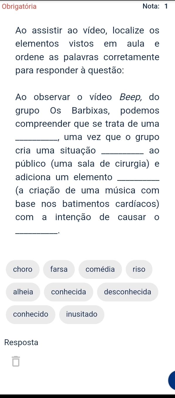 Obrigatória Nota: 1
Ao assistir ao vídeo, localize os
elementos vistos em aula e
ordene as palavras corretamente
para responder à questão:
Ao observar o vídeo Beep, do
grupo Os Barbixas, podemos
compreender que se trata de uma
_, uma vez que o grupo
cria uma situação _ao
público (uma sala de cirurgia) e
adiciona um elemento_
(a criação de uma música com
base nos batimentos cardíacos)
com a intenção de causar o
_
:
choro farsa comédia riso
alheia conhecida desconhecida
conhecido inusitado
Resposta
△