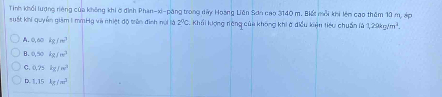 Tính khối lượng riêng của không khí ở đinh Phan-xi-pãng trong dãy Hoàng Liên Sơn cao 3140 m. Biết mỗi khỉ lên cao thêm 10 m, áp
suất khí quyển giảm I mmHg và nhiệt độ trên đinh núi là 2^0C. Khối lượng riêng của không khí ở điều kiện tiêu chuẩn là 1,29kg/m^3.
A. 0,60kg/m^3
B. 0,50kg/m^3
C. 0,75kg/m^3
D. 1,15kg/m^3