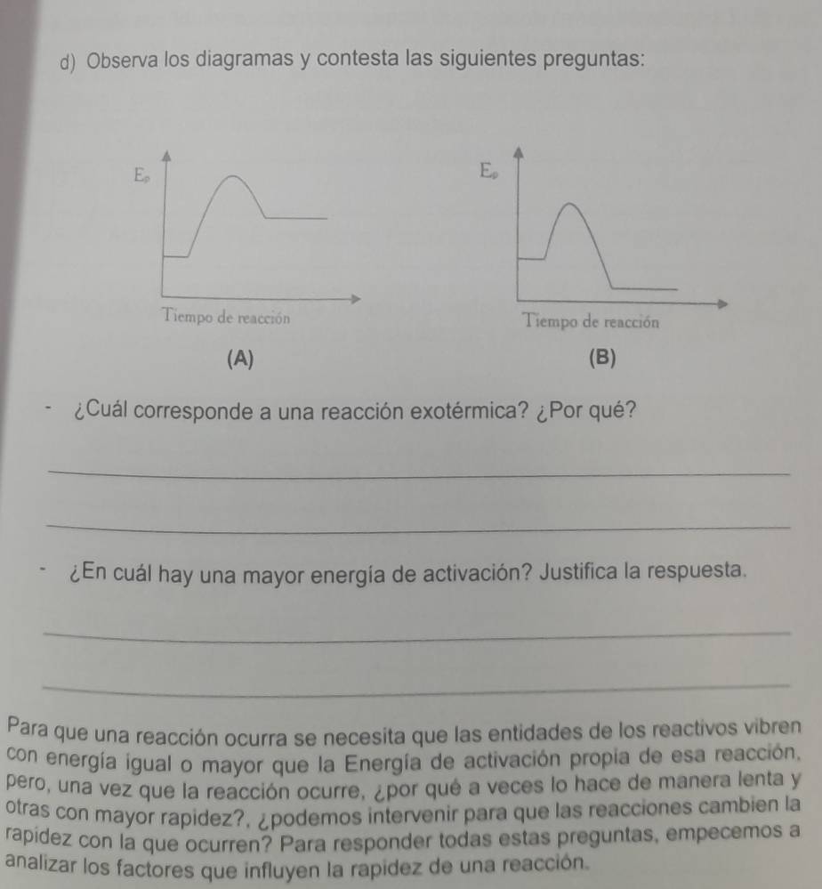 Observa los diagramas y contesta las siguientes preguntas:
E_p
E_rho 
Tiempo de reacción Tiempo de reacción 
(A) (B) 
¿Cuál corresponde a una reacción exotérmica? ¿Por qué? 
_ 
_ 
¿En cuál hay una mayor energía de activación? Justifica la respuesta. 
_ 
_ 
Para que una reacción ocurra se necesita que las entidades de los reactivos vibren 
con energía igual o mayor que la Energía de activación propia de esa reacción, 
pero, una vez que la reacción ocurre, ¿por qué a veces lo hace de manera lenta y 
otras con mayor rapidez?, ¿podemos intervenir para que las reacciones cambien la 
rapídez con la que ocurren? Para responder todas estas preguntas, empecemos a 
analizar los factores que influyen la rapidez de una reacción.