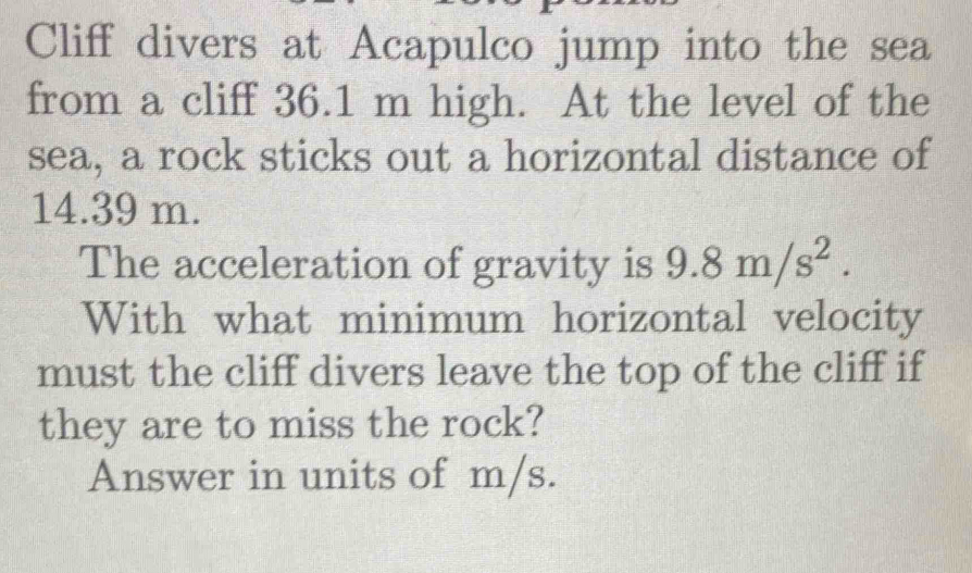 Cliff divers at Acapulco jump into the sea 
from a cliff 36.1 m high. At the level of the 
sea, a rock sticks out a horizontal distance of
14.39 m. 
The acceleration of gravity is 9.8m/s^2. 
With what minimum horizontal velocity 
must the cliff divers leave the top of the cliff if 
they are to miss the rock? 
Answer in units of m/s.