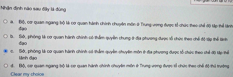 Hot gián con lại 0:10
Nhận định nào sau đây là đúng
a. Bộ, cơ quan ngang bộ là cơ quan hành chính chuyên môn ở Trung ương được tổ chức theo chế độ tập thể lãnh
đạo
b. Sở, phòng là cơ quan hành chính có thẳm quyền chung ở địa phương được tổ chức theo chế độ tập thể lãnh
đạo
c. Sở, phòng là cơ quan hành chính có thẳm quyền chuyên môn ở địa phương được tổ chức theo chế độ tập thể
lãnh đạo
d. Bộ, cơ quan ngang bộ là cơ quan hành chính chuyên môn ở Trung ương được tổ chức theo chế độ thủ trưởng
Clear my choice