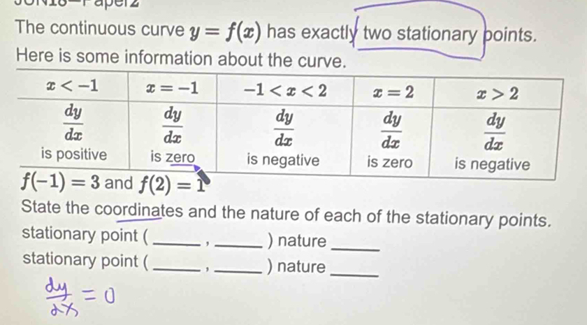 raperz
The continuous curve y=f(x) has exactly two stationary points.
Here is some information about the curve.
State the coordinates and the nature of each of the stationary points.
stationary point (_ , _) nature_
stationary point (_ ,_ ) nature_