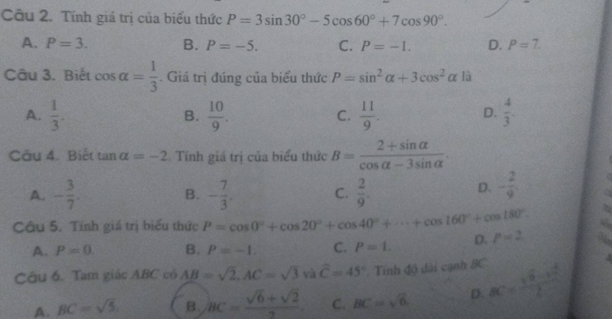 Tính giá trị của biểu thức P=3sin 30°-5cos 60°+7cos 90°.
A、 P=3. B. P=-5. C. P=-1. D. P=7. 
Câu 3. Biết cos alpha = 1/3 . Giá trị đúng của biểu thức P=sin^2alpha +3cos^2alpha 12
A.  1/3 .  10/9 .  11/9 . 
B.
C.
D.  4/3 . 
Câu 4. Biết t analpha =-2 Tính giá trị của biểu thức B= (2+sin alpha )/cos alpha -3sin alpha  .
A. - 3/7 . - 7/3 .  2/9 . 
B.
C.
D. - 2/9 . 
Câu 5. Tính giá trị biểu thức P=cos 0°+cos 20°+cos 40°+·s +cos 160°+cos 180°. 
a
D. P=2
A. P=0. B. P=-1.
C. P=1. 
Câu 6. Tam giác ABC có AB=sqrt(2), AC=sqrt(3)va^C=45° Tính độ dài cạnh BC.
D.
A. BC=sqrt(5)
B. BC= (sqrt(6)+sqrt(2))/2  C. BC=sqrt(6).
BC= (sqrt(6)-k^2)/2 