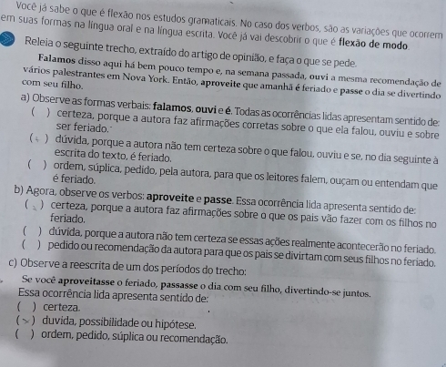 Você já sabe o que é flexão nos estudos gramaticais. No caso dos verbos, são as variações que ocorrem
tem suas formas na língua oral e na língua escrita. Você já vai descobrir o que é flexão de modo.
Releia o seguinte trecho, extraído do artigo de opinião, e faça o que se pede.
Falamos disso aqui há bem pouco tempo e, na semana passada, ouvi a mesma recomendação de
vários palestrantes em Nova York. Então, aproveite que amanhã é feriado e passe o dia se divertindo
com seu filho.
a) Observe as formas verbais: falamos, ouvi e é. Todas as ocorrências lidas apresentam sentido de:
) certeza, porque a autora faz afirmações corretas sobre o que ela falou, ouviu e sobre
ser feriado.
) dúvida, porque a autora não tem certeza sobre o que falou, ouviu e se, no dia seguinte à
escrita do texto, é feriado.
) ordem, súplica, pedido, pela autora, para que os leitores falem, ouçam ou entendam que
é feriado
b) Agora, observe os verbos: aproveite e passe. Essa ocorrência lida apresenta sentido de:
3 ) certeza, porque a autora faz afirmações sobre o que os pais vão fazer com os filhos no
feriado.
 )dúvida, porque a autora não tem certeza se essas ações realmente acontecerão no feriado.
 ) pedido ou recomendação da autora para que os pais se divirtam com seus filhos no feriado.
c) Observe a reescrita de um dos períodos do trecho:
Se você aproveitasse o feriado, passasse o dia com seu filho, divertindo-se juntos.
Essa ocorrência lida apresenta sentido de:
1 ) certeza.
~  ) duvida, possibilidade ou hipótese.
 ) ordem, pedido, súplica ou recomendação,