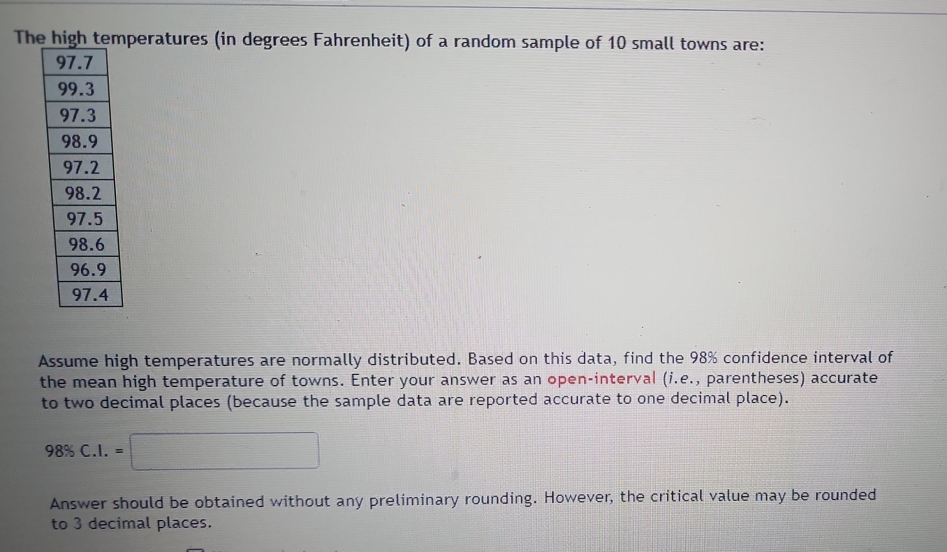 The high temperatures (in degrees Fahrenheit) of a random sample of 10 small towns are: 
Assume high temperatures are normally distributed. Based on this data, find the 98% confidence interval of 
the mean high temperature of towns. Enter your answer as an open-interval (i.e. , parentheses) accurate 
to two decimal places (because the sample data are reported accurate to one decimal place).
98% C.I.=□
Answer should be obtained without any preliminary rounding. However, the critical value may be rounded 
to 3 decimal places.