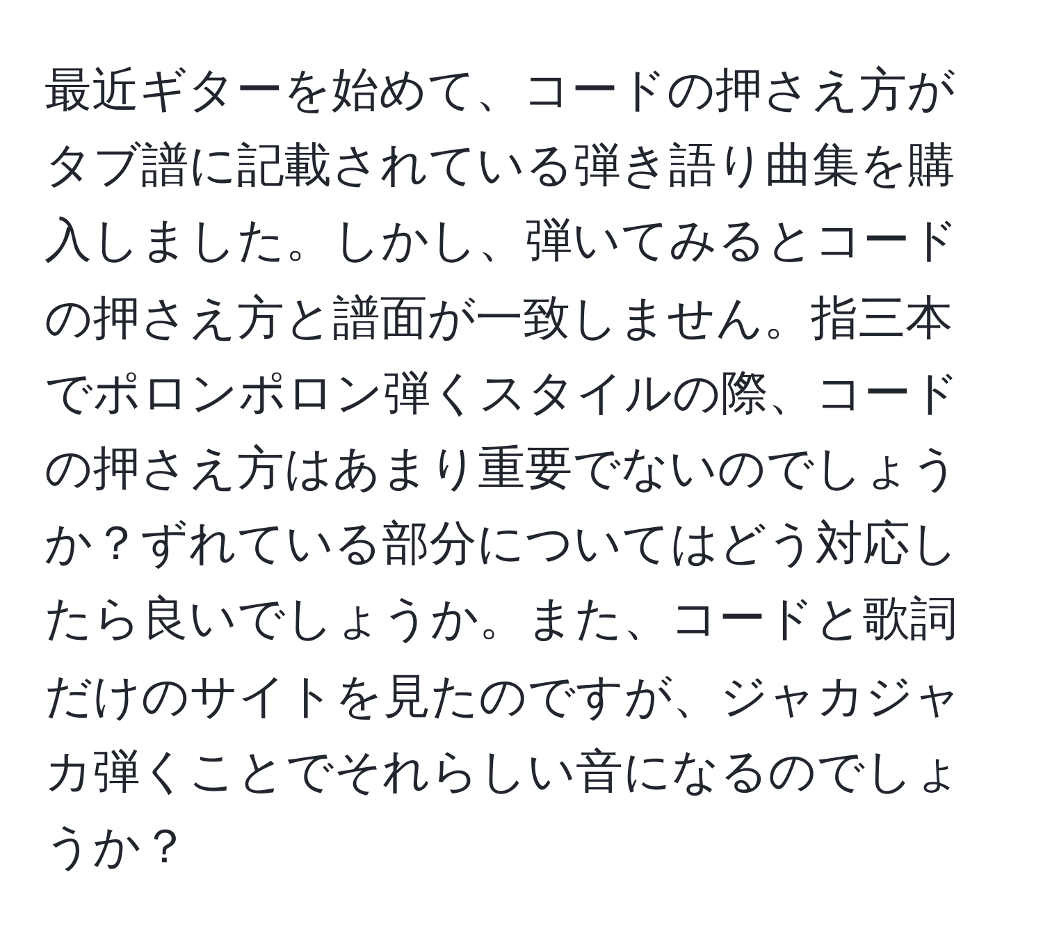 最近ギターを始めて、コードの押さえ方がタブ譜に記載されている弾き語り曲集を購入しました。しかし、弾いてみるとコードの押さえ方と譜面が一致しません。指三本でポロンポロン弾くスタイルの際、コードの押さえ方はあまり重要でないのでしょうか？ずれている部分についてはどう対応したら良いでしょうか。また、コードと歌詞だけのサイトを見たのですが、ジャカジャカ弾くことでそれらしい音になるのでしょうか？