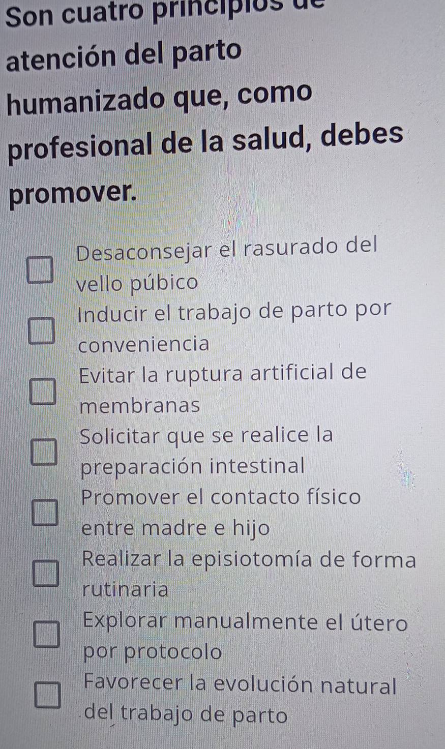 Son cuatro princípios de
atención del parto
humanizado que, como
profesional de la salud, debes
promover.
Desaconsejar el rasurado del
vello púbico
Inducir el trabajo de parto por
conveniencia
Evitar la ruptura artificial de
membranas
Solicitar que se realice la
preparación intestinal
Promover el contacto físico
entre madre e hijo
Realizar la episiotomía de forma
rutinaria
Explorar manualmente el útero
por protocolo
Favorecer la evolución natural
del trabajo de parto