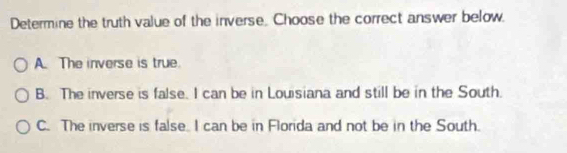 Determine the truth value of the inverse. Choose the correct answer below
A. The inverse is true.
B. The inverse is false. I can be in Louisiana and still be in the South.
C. The inverse is false. I can be in Florida and not be in the South.