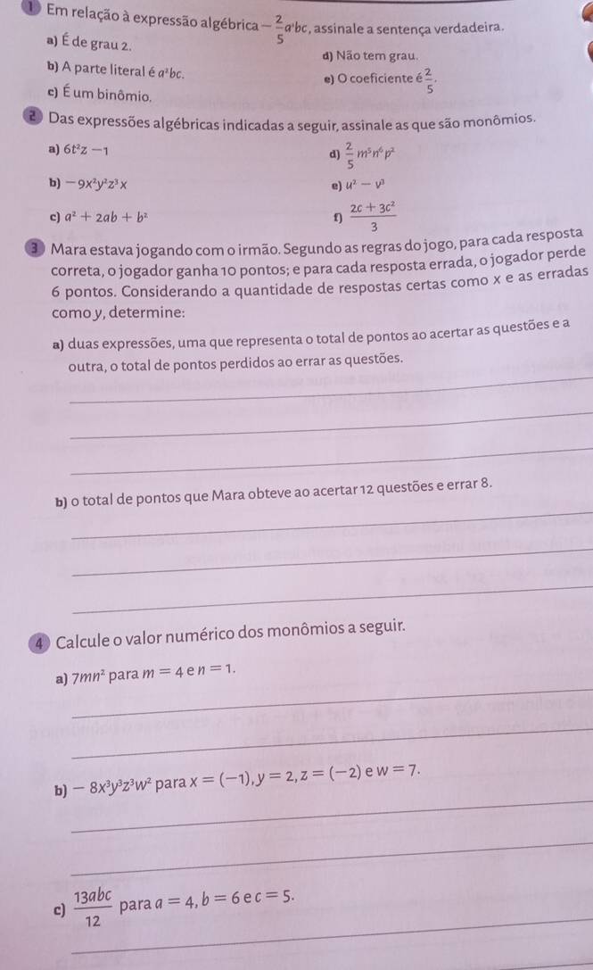 Em relação à expressão algébrica - 2/5  α'bc, assinale a sentença verdadeira.
a) É de grau 2.
d) Não tem grau.
b) A parte literal é a³bc.
e) O coeficiente é  2/5 .
e) É um binômio.
20 Das expressões algébricas indicadas a seguir, assinale as que são monômios.
a) 6t^2z-1
d)  2/5 m^5n^6p^2
b) -9x^2y^2z^3x e) u^2-v^3
c) a^2+2ab+b^2 f)  (2c+3c^2)/3 
30 Mara estava jogando com o irmão. Segundo as regras do jogo, para cada resposta
correta, o jogador ganha 10 pontos; e para cada resposta errada, o jogador perde
6 pontos. Considerando a quantidade de respostas certas como x e as erradas
como y, determine:
a) duas expressões, uma que representa o total de pontos ao acertar as questões e a
_
outra, o total de pontos perdidos ao errar as questões.
_
_
_
b) o total de pontos que Mara obteve ao acertar 12 questões e errar 8.
_
_
4 Calcule o valor numérico dos monômios a seguir.
_
a) 7mn^2 para m=4 e n=1.
_
_
b) -8x^3y^3z^3w^2 para x=(-1),y=2,z=(-2) e w=7.
_
_
c)  13abc/12  para a=4,b=6 e c=5.
_