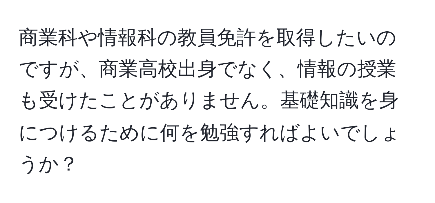 商業科や情報科の教員免許を取得したいのですが、商業高校出身でなく、情報の授業も受けたことがありません。基礎知識を身につけるために何を勉強すればよいでしょうか？