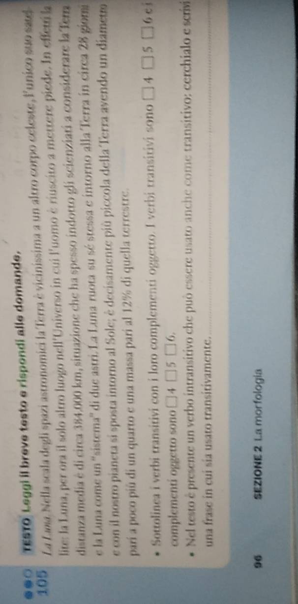 .●○ TESTO Leggi il breve testo e rispondi alle domande.
105 La Lama. Nella scala degli spazi astronomici la Terra è vicinissima a un altro corpo celeste, lunico suo satel 
lite: la Luna, per ora il solo altro luogo nell'Universo in cui l'uomo è riuscito a mettere piede. In effetri la 
distanza media è di circa 384.000 km, situazione che ha spesso indotto gli scienziati a considerare la Tera 
e la Luna come un ''sistema'' di due astri. La Luna ruota su sé stessa e intorno alla Terra in circa 28 giomi 
e con il nostro pianeta si sposta intorno al Sole; è decisamente più piccola della Terra avendo un díametro 
parí a poco piû di un quarto e una massa pari al 12% di quella terrestre. 
Sottolinea i verbi transitivi con i loro complementi oggetto. I verbi transitivi sono □ 4□ 5 1 6 ci 
complementi oggetto sono □ 4□ 5□ 6. 
Nel testo è presente un verbo intransitivo che può essere usato anche come transitivo: cerchialo e scrivi 
una frase in cui sia usato transitivamente.
96 SEZIONE 2 La morfología