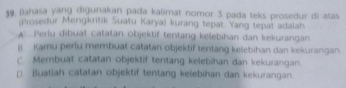 Bahasa yang digunakan pada kalimat nomor 3 pada teks prosedur di atas
(Prosedur Mengkritik Suatu Karya) kurang tepat. Yang tepat adalah
A. Perlų dibuạt catatan objektif tentang kelebihan dan kekurangan
B. Kamu perlu membuat catatan objektif tentang kelebihan dan kekurangan
C Membuat catatan objektif tentang kelebihan dan kekurangan.
D Buatlah catatan objektif tentang kelebihan dan kekurangan.