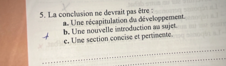 La conclusion ne devrait pas être :
a. Une récapitulation du développement.
b. Une nouvelle introduction au sujet.
c. Une section concise et pertinente.
_
_