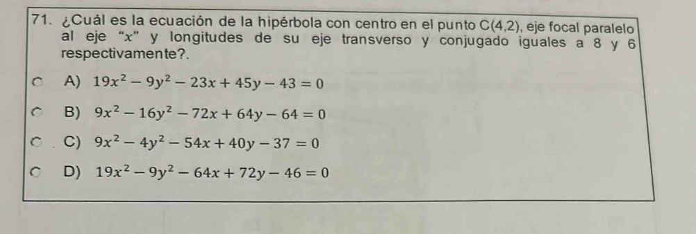 ¿Cuál es la ecuación de la hipérbola con centro en el punto C(4,2) , eje focal paralelo
al eje “ x ” y longitudes de su eje transverso y conjugado iguales a 8 y 6
respectivamente?.
A) 19x^2-9y^2-23x+45y-43=0
B) 9x^2-16y^2-72x+64y-64=0
C) 9x^2-4y^2-54x+40y-37=0
D) 19x^2-9y^2-64x+72y-46=0