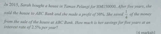 In 2015, Sarah bought a house in Taman Pelangi for RM150000. After five years, she 
sold the house to ABC Bank and she made a profit of 50%. She saved  1/4  of the money 
from the sale of the house at ABC Bank. How much is her savings for five years at an 
interest rate of 2.5% per year? 
[4 markah]