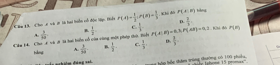 Cho A và B là hai biến cố độc lập. Biết P(A)= 1/2 ; P(B)= 1/3 . Khi đó P(A|B) bàng
D.  2/3 ·
B.  1/2 ·
C.  1/3 ·
A.  3/50 . . Khi đó P(B)
y Câu 14. Cho A và B là hai biến cố của cùng một phép thứ. Biết P(A|B)=0,3; P(AB)=0,2
bàng
A.  3/50 . B.  1/2 . C.  1/3 . D.  2/3 ·
D
_
nghiêm đúng sai.
h hộp bốc thăm trúng thưởng có 100 phiếu,
péc Iphone 15 promax'.