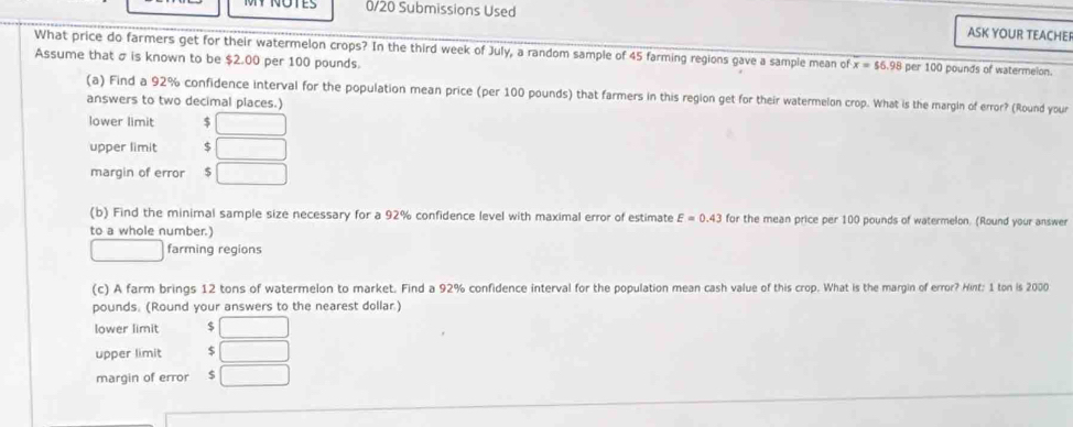 NOTES 0/20 Submissions Used ASK YOUR TEACHEI
What price do farmers get for their watermelon crops? In the third week of July, a random sample of 45 farming regions gave a sample mean of x=$6.98 per 100 pounds of watermeion.
Assume that σ is known to be $2.00 per 100 pounds.
(a) Find a 92% confidence interval for the population mean price (per 100 pounds) that farmers in this region get for their watermelon crop. What is the margin of error? (Round your
answers to two decimal places.)
lower limit $ □
upper limit $ □
margin of error 5 □
(b) Find the minimal sample size necessary for a 92% confidence level with maximal error of estimate E=0.43 for the mean price per 100 pounds of watermelon. (Round your answer
to a whole number.)
□  farming regions
(c) A farm brings 12 tons of watermelon to market. Find a 92% confidence interval for the population mean cash value of this crop. What is the margin of error? Hint; 1 ton is 2000
pounds. (Round your answers to the nearest dollar.)
lower limit $ □
upper limit $ □
margin of error S □