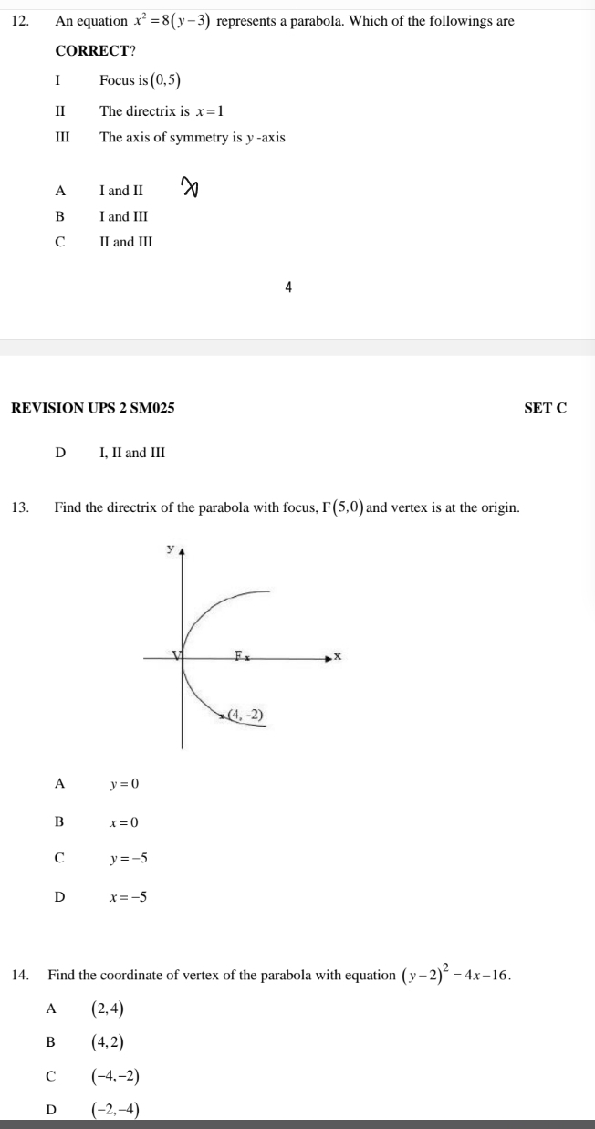 An equation x^2=8(y-3) represents a parabola. Which of the followings are
CORRECT?
I Focus is (0,5)
II The directrix is x=1
III The axis of symmetry is y-axis
A I and II
B I and III
C II and III
REVISION UPS 2 SM025 SET C
D I, II and III
13. Find the directrix of the parabola with focus, F(5,0) and vertex is at the origin.
A y=0
B x=0
C y=-5
D x=-5
14. Find the coordinate of vertex of the parabola with equation (y-2)^2=4x-16.
A (2,4)
B (4,2)
C (-4,-2)
D (-2,-4)