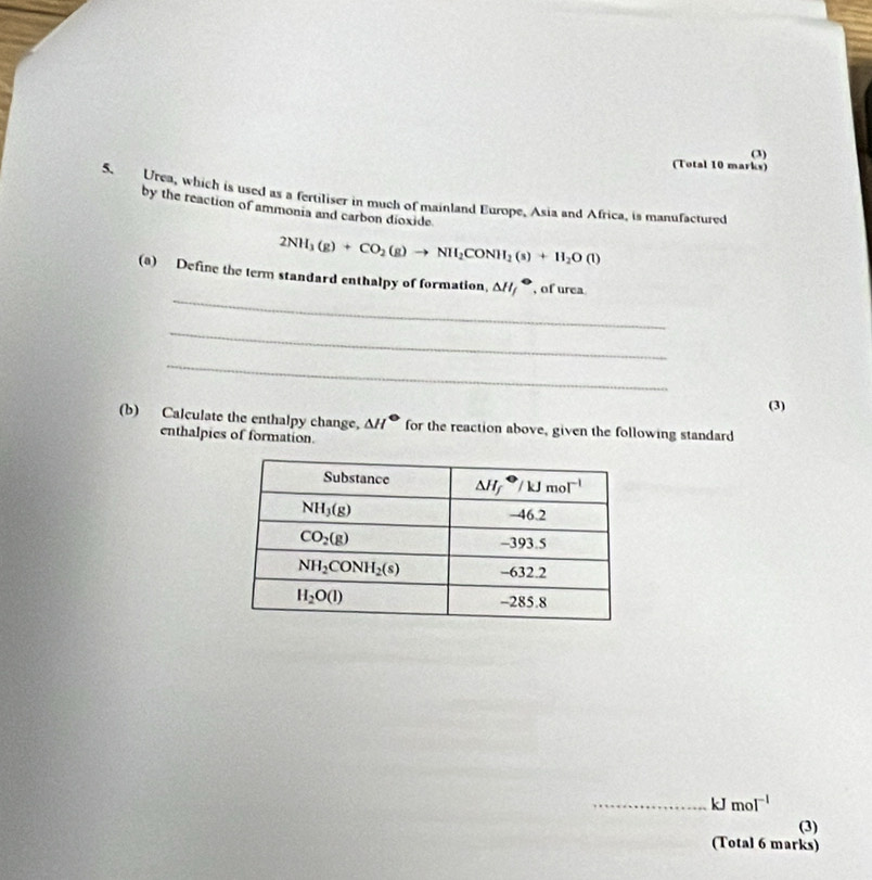 (3)
(Total 10 marks)
5. Urea, which is used as a fertiliser in much of mainland Europe, Asia and Africa, is manufactured
by the reaction of ammonia and carbon dioxide
2NH_3(g)+CO_2(g)to NH_2CONH_2(s)+H_2O(l)
_
(a) Define the term standard enthalpy of formation, △ H_f^(+ , of urea
_
_
(3)
(b) Calculate the enthalpy change. △ H^circ) for the reaction above, given the following standard
enthalpics of formation.
_ kJ mol^(-1)
(3)
(Total 6 marks)