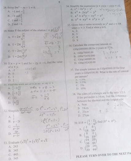 5
28. Solve 2m^2-m-1=0. 34. Simplify the expression (x+y)(x-y)(x+y).
A. x^3-2x^2y-y^3
A. - and - 1/2  B. x^3+2xy^2-y^3
B. -1 and  1/2  C. x^3+x^2y-xy^2-y^3
C. 1 and - 1/2  D. x^3+xy^2+x^2y+y^3
D. 2 and -1 35. Given that x varies inversely as y^3 and x=64
y=3
29. Make T the subject of the relation I=g( T/2π  )^2. when A. 2 . Find x when y is 8.
A. T=2π sqrt(frac g)l B. 3 C. 8
B. T=2π sqrt(frac l)g D. 9
36. Calculate the compound interest on
GHg2000000.00 for 2 years a 3 1/2 %
C. T=2π ( l/g )^2
A. GH¢70000.00
D. T-2π ( g/t )^2
B. GH¢72450.000
30.1f x-y=1 and 5x-2y=-1 , find the value C. GHg140000.00 D. GHg142450.00
of x+y.
A. -3 37. The simple interest on GH&45000.00 for four
B. (
years is GHe4500.00. What is the rate of interest
C. 1
per annum?
D. 2
31. Find the truth set of 0.2(3x+4)=2 B. 2.5% A 1.5%
A.  -3 1/3  C. 5% D. 10%
B.  -1 1/5 
38. The sides of a triangle are in the ratio 1:2:3.
C.  2
If the perimeter is 54cm, find the difference
D.  4 2/3 
between the shortest and the longest side.
A. 9cm
32. Simplify frac (p-r)^2-r^22p^2-4pr. C. 20cm B. 18cm
A.  1/2 
D. 27cm
B. p-2r , find (B^2+B^2).
39. If B=beginpmatrix 1&2 3&4endpmatrix
C.  1/p-2r  A. beginpmatrix 2&8 18&16endpmatrix
D.  2p/p-2r  B. beginpmatrix 8&2 16&18endpmatrix
33. Evaluate (sqrt(3))^5* (sqrt(3))^4* sqrt(3). beginpmatrix 14&20 30&44endpmatrix
C.
A. 243
B. 343 D. beginpmatrix 20&14 30&44endpmatrix
C. 443
D. 543 PLEASE TURN OVER TO THE NEXT PA