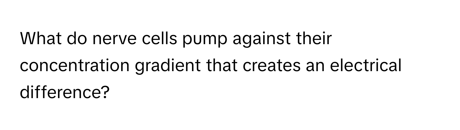 What do nerve cells pump against their concentration gradient that creates an electrical difference?