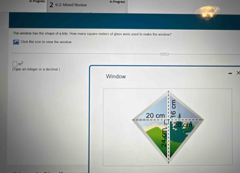 In Progress In Progress 
2 6-2: Mixed Review 
The window has the shape of a kite. How many square meters of glass were used to make the window? 
Click the icon to view the window
□ m^2
(Type an integer or a decimal ) 
Window