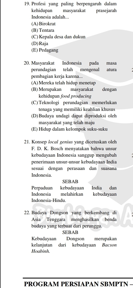 Profesi yang paling berpengaruh dalam
kehidupan masyarakat prasejarah
Indonesia adalah...
(A)Birokrat
(B) Tentara
(C) Kepala desa dan dukun
(D)Raja
(E) Pedagang
20. Masyarakat Indonesia pada masa
perundagian telah mengenal atura
pembagian kerja karena...
(A)Mereka telah hidup menetap
(B) Merupakan masyarakat dengan
kehidupan food producing
(C)Teknologi perundagian memerlukan
tenaga yang memiliki keahlian khusus
(D)Budaya undagi dapat diproduksi oleh
masyarakat yang telah maju
(E) Hidup dalam kelompok suku-suku
21. Konsep local genius yang dicetuskan oleh
F. D. K. Bosch menyatakan bahwa unsur
kebudayaan Indonesia sanggup mengubah
penerimaan unsur-unsur kebudayaan India
sesuai dengan perasaan dan suasana
Indonesia.
SEBAB
Perpaduan kebudayaan India dan
Indonesia melahirkan kebudayaan
Indonesia-Hindu.
22. Budaya Dongson yang berkembang di
Asia Tenggara menghasilkan benda
budaya yang terbuat dari perunggu.
SEBAB
Kebudayaan Dongson merupakan
kelanjutan dari kebudayaan Bacson
Hoabinh.
PROGRAM PERSIAPAN SBMPTN −