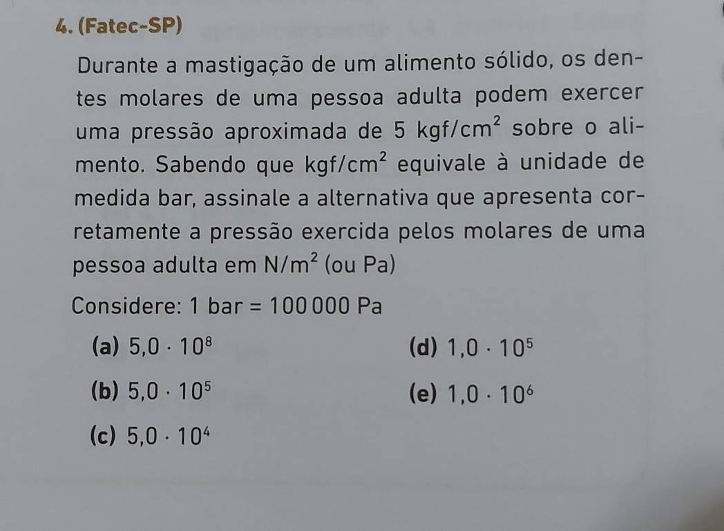 (Fatec-SP)
Durante a mastigação de um alimento sólido, os den-
tes molares de uma pessoa adulta podem exercer
uma pressão aproximada de 5kgf/cm^2 sobre o ali-
mento. Sabendo que kgf/cm^2 equivale à unidade de
medida bar, assinale a alternativa que apresenta cor-
retamente a pressão exercida pelos molares de uma
pessoa adulta em N/m^2 (ou Pa)
Considere: 1 bar =100000 Pa
(a) 5,0· 10^8 (d) 1,0· 10^5
(b) 5,0· 10^5 (e) 1,0· 10^6
(c) 5,0· 10^4