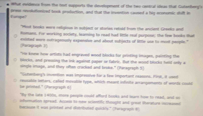 What evidence from the text supports the development of the two central ideas that Guterberg's 
press revolutionized book production, and that the invention caused a big economic shift in 
Europe? 
"Most books were religious in subject or stories retold from the ancient Greeks and 
Romans. For working society, learning to read had little real purpose; the few books that 
existed were outrageously expensive and about subjects of little use to most people." 
Paragraph 3) 
"He knew how artists had engraved wood blocks for printing images, painting the 
blocks, and pressing the ink against paper or fabric. But the wood blocks held only a 
single image, and they often cracked and broke." (Paragraph 5) 
"Gutenberg's invention was impressive for a few important reasons. First, it used 
reusable letters, called movable type, which meant infinite arrangements of words could 
be printed." (Paragraph 6) 
"By the late 1400s, more people could afford books and learn how to read, and so 
a information spread. Appess to new scientific thought and great literature increased 
because it was printed and distributed quickly." (Paragraph 8)