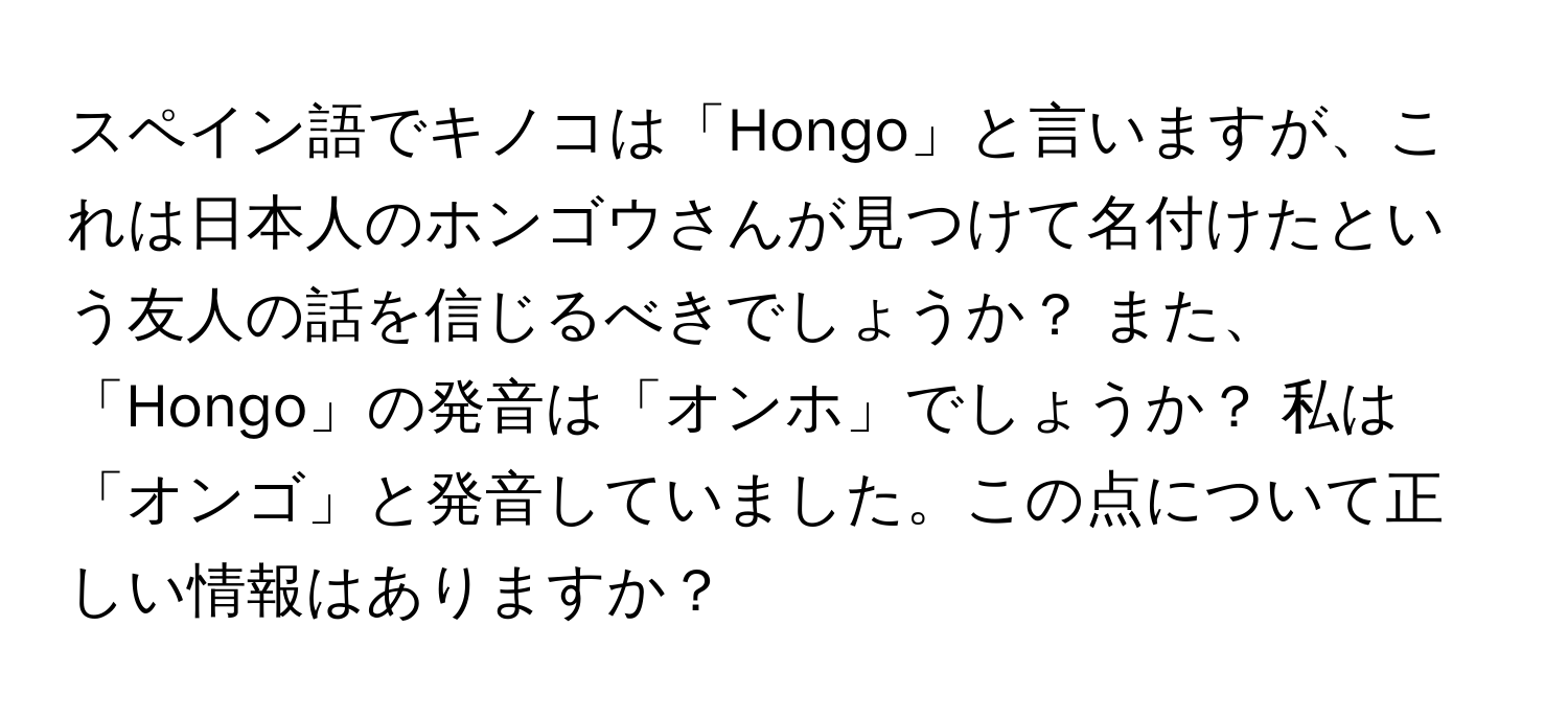 スペイン語でキノコは「Hongo」と言いますが、これは日本人のホンゴウさんが見つけて名付けたという友人の話を信じるべきでしょうか？ また、「Hongo」の発音は「オンホ」でしょうか？ 私は「オンゴ」と発音していました。この点について正しい情報はありますか？