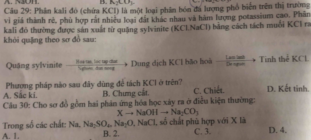 NaOH. B. K_2CO_3. 
Câu 29: Phân kali đỏ (chứa KCl) là một loại phân bón đá lượng phổ biến trên thị trường
vì giá thành rẻ, phù hợp rất nhiều loại đất khác nhau và hàm lượng potassium cao. Phân
kali đỏ thường được sản xuất từ quặng sylvinite (KCl.NaCl) bằng cách tách muối KCl ra
khỏi quặng theo sơ đồ sau:
Quặng sylvinite Hoa tan, loc tap chat Dung dịch KCl bão hoà . Tính thể KCL
Nghiên, dun nong
Phương pháp nào sau đây dùng để tách KCl ở trên?
A. Sắc kí. B. Chưng cất. C. Chiết.
D. Kết tinh.
Câu 30: Cho sơ đồ gồm hai phản ứng hóa học xảy ra ở điều kiện thường:
Xto NaOHto Na_2CO_3
Trong số các chất: Na. Na_2SO_4, Na_2O, NaCl 1, số chất phù hợp với X là
A. 1. B. 2.
C. 3. D. 4.