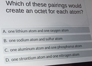 Which of these pairings would
create an octet for each atom?
A. one lithium atom and one oxygen atom
B. one sodium atom and sulfur atom
C. one aluminum atom and one phosphorus atom
D. one strontium atom and one nitrogen atom