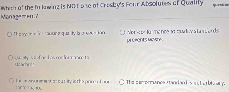 Which of the following is NOT one of Crosby's Four Absolutes of Quality question
Management?
The system for causing quality is prevention. Non-conformance to quality standards
prevents waste.
Quality is defined as conformance to
standards.
The measurement of quality is the price of non- The performance standard is not arbitrary.
conformance.