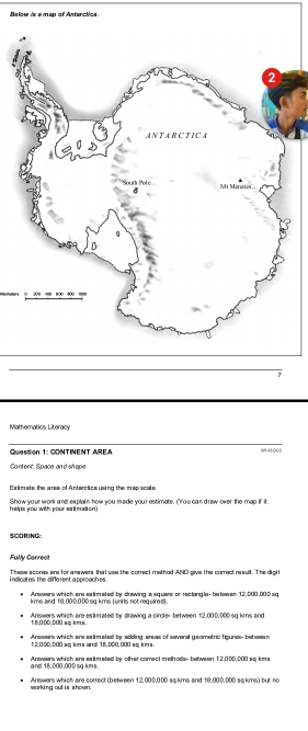 Below is a map of Antarctica. 
Mathernatios Literacy 
Question 1: CONTINENT AREA (MOH0 0 
Content: Space and sh ape 
Estimate the ares of Antarctics using the map scale. 
helps you with your esämation ) Show your work and explain how you made your estimate. Crou can draw over the map if it 
SCORING: 
Fully Carrest 
i ndicates the difle rent a pproaches . These scones are for a nawers that uss the correct method AND give the correct re sult. The digit 
Answers which are eatimated by drawing a square or rectangle- between 12,000,000 sq
kms and 18, 000,000 sq kms (units not required). 
Answers which are estimated by drawing a circle- between 12,000,000 sq kms and 
* 8 055, 500 == k== 
Answers which are eatimated by adding areas of several geometric tigures- between
12,000,000 sq kms and 18,000,000 sq kms
and 18, 000,00 0 sq kms. Arawers which are eatimated by other comect methods- between 12,000,000 so kms
working out is shown. Answers which are correct (between 12,000,000 sq kms and 18,000,000 sq kms) but no