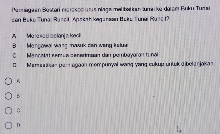 Perniagaan Bestari merekod urus niaga melibatkan tunai ke dalam Buku Tunai
dan Buku Tunai Runcit. Apakah kegunaan Buku Tunai Runcit?
A Merekod belanja kecil
B Mengawal wang masuk dan wang keluar
C Mencatat semua penerimaan dan pembayaran tunai
D Memastikan perniagaan mempunyai wang yang cukup untuk dibelanjakan
A
B
C
D