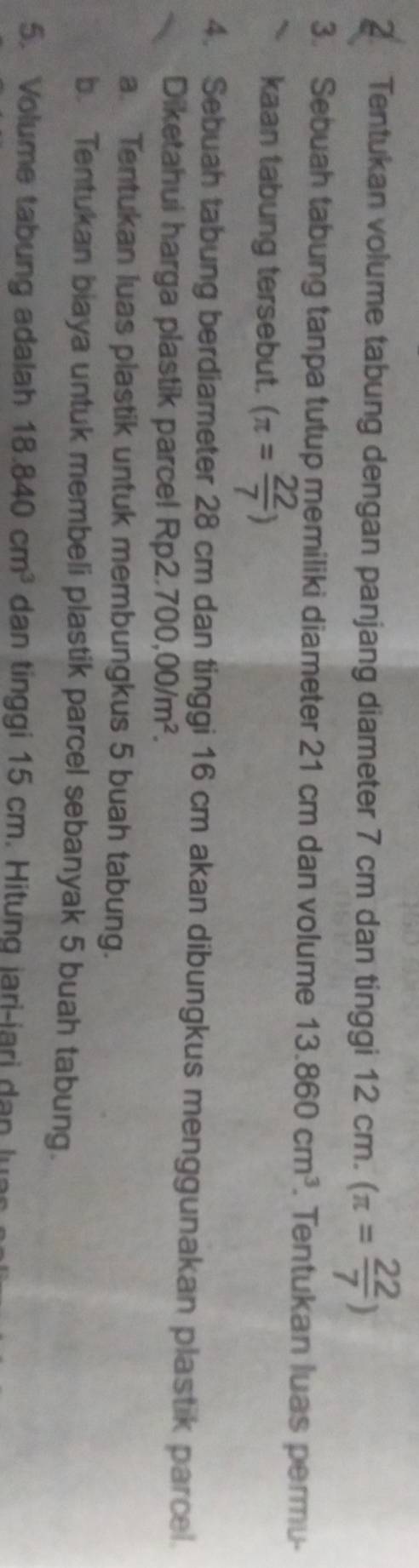 Tentukan volume tabung dengan panjang diameter 7 cm dan tinggi 12cm.(π = 22/7 )
3. Sebuah tabung tanpa tutup memiliki diameter 21 cm dan volume 13.860cm^3. Tentukan luas permu- 
kaan tabung tersebut. (π = 22/7 )
4. Sebuah tabung berdiameter 28 cm dan tinggi 16 cm akan dibungkus menggunakan plastik parcel. 
Diketahui harga plastik parce! Rp; 2.700,00/m^2. 
a. Tentukan luas plastik untuk membungkus 5 buah tabung. 
b. Tentukan biaya untuk membeli plastik parcel sebanyak 5 buah tabung. 
5. Volume tabung adalah 18.840cm^3 dan tinggi 15 cm. Hitung jari-iari an l