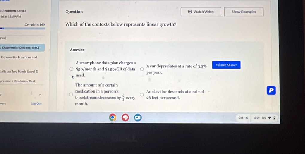 Il Problem Set #6 Question Watch Video Show Examples
16 at 11:59 PM
Complete: 36% Which of the contexts below represents linear growth?
ces)
. Exponential Contexts (MC) Answer
Exponential Functions and
A smartphone data plan charges a Submit Answer
A car depreciates at a rate of 3.3%
tial from Two Points (Level 1) used. $50/month and $1.59/GB of data per year.
gression / Residuals / Best
The amount of a certain
medication in a person's An elevator descends at a rate of
P
bloodstream decreases by  2/3  every 26 feet per second.
vers Log Out month.
Oct 16 6:21 US 2