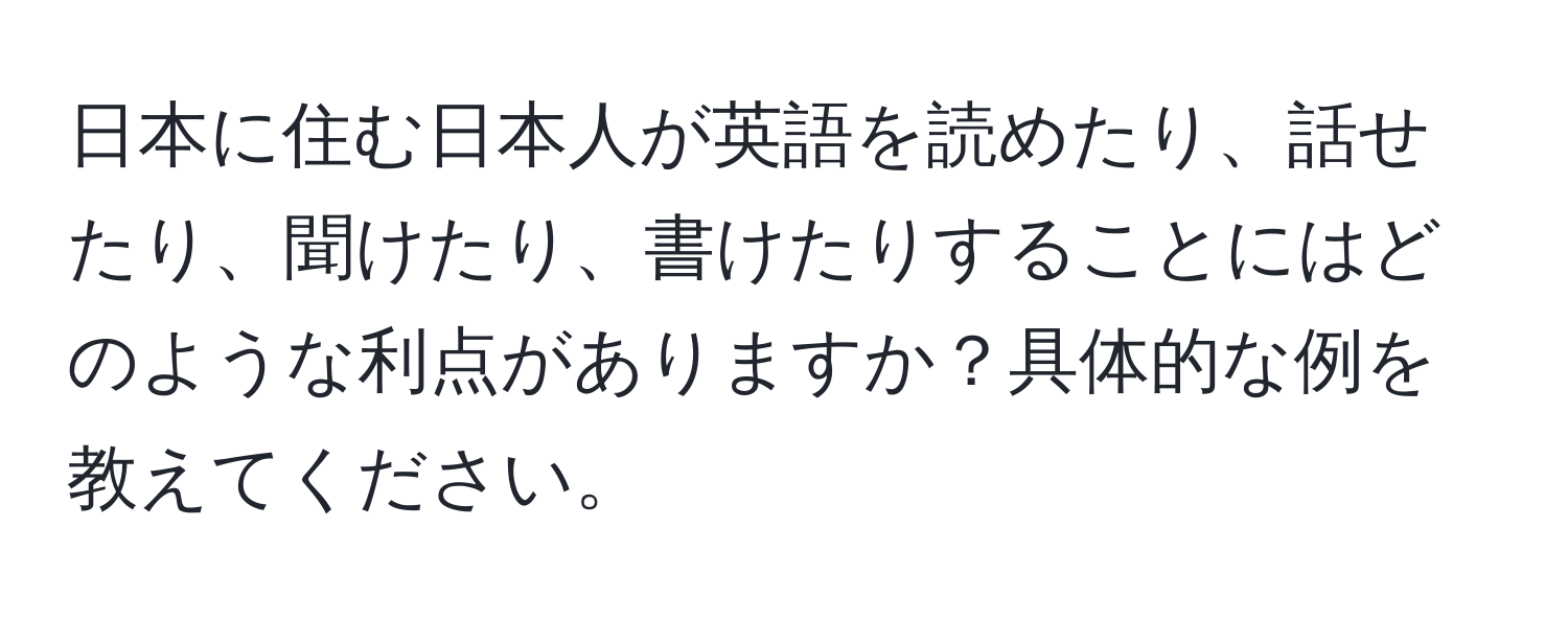 日本に住む日本人が英語を読めたり、話せたり、聞けたり、書けたりすることにはどのような利点がありますか？具体的な例を教えてください。