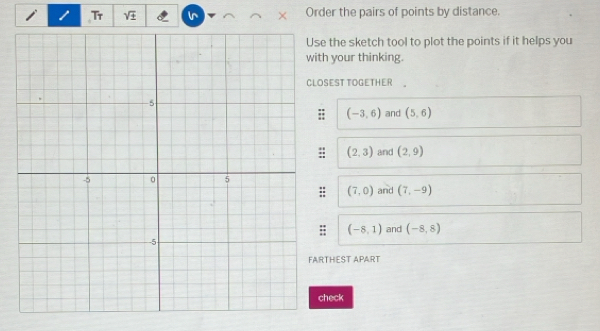 Tr sqrt(± ) in Order the pairs of points by distance. 
e the sketch tool to plot the points if it helps you 
h your thinking. 
SEST TOGETHER 
and (5,6)
(-3,6)
(2,3) and (2,9)
(7,0) and (7,-9)
= (-8,1) and (-8,8)
THEST APART 
heck