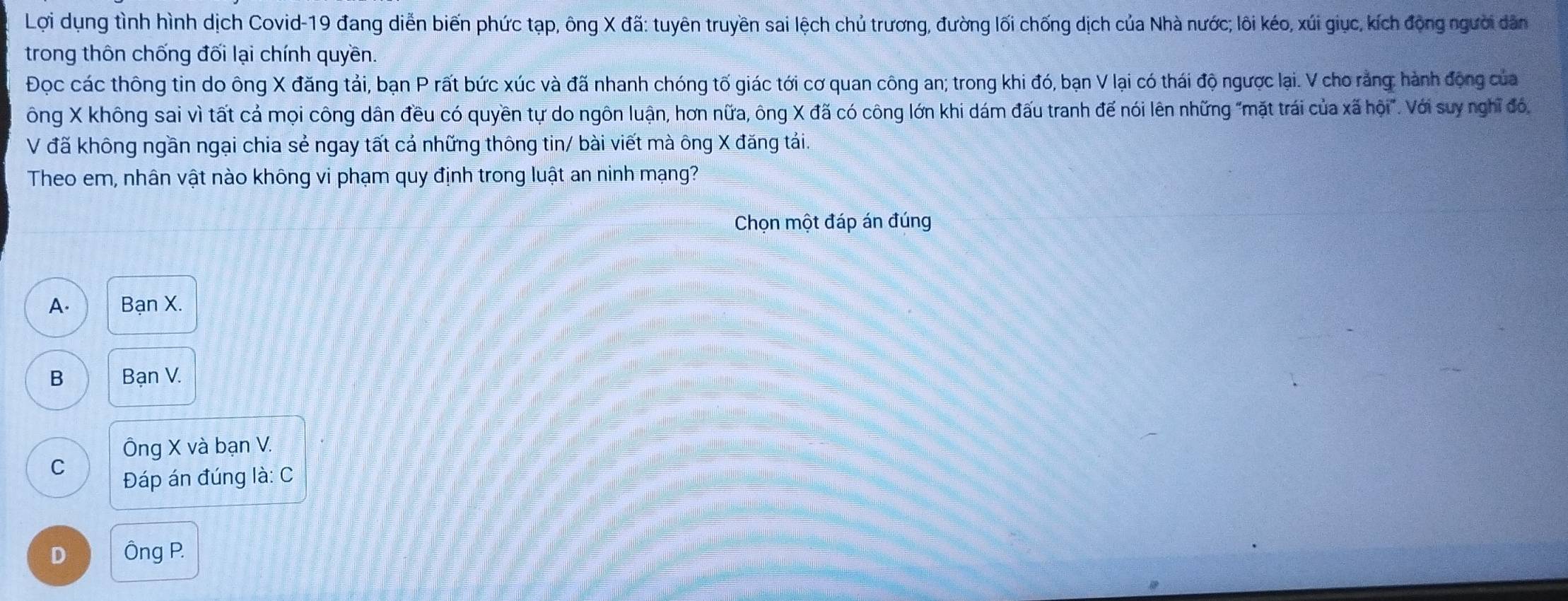 Lợi dụng tình hình dịch Covid-19 đang diễn biến phức tạp, ông X đã: tuyên truyền sai lệch chủ trương, đường lối chống dịch của Nhà nước; lôi kéo, xúi giục, kích động người dân
trong thôn chống đối lại chính quyền.
Đọc các thông tin do ông X đăng tải, bạn P rất bức xúc và đã nhanh chóng tố giác tới cơ quan công an; trong khi đó, bạn V lại có thái độ ngược lại. V cho rằng: hành động của
ông X không sai vì tất cá mọi công dân đều có quyền tự do ngôn luận, hơn nữa, ông X đã có công lớn khi dám đấu tranh đế nói lên những "mặt trái của xã hội". Với suy nghĩ đó,
V đã không ngần ngại chia sẻ ngay tất cả những thông tin/ bài viết mà ông X đăng tái.
Theo em, nhân vật nào không vi phạm quy định trong luật an ninh mạng?
Chọn một đáp án đúng
A. Bạn X.
B Bạn V.
Ông X và bạn V.
C
Đáp án đúng là: C
D Ông P.