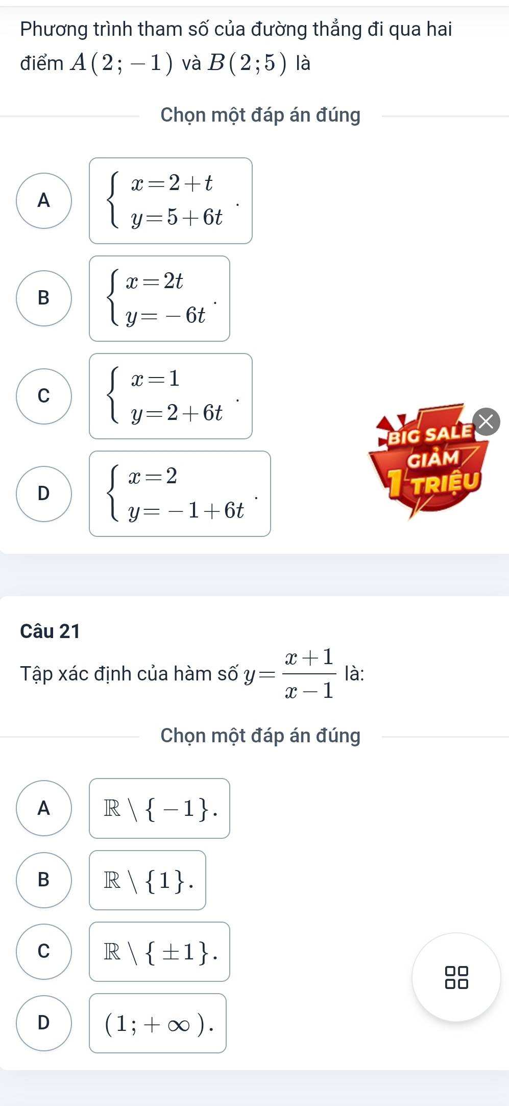 Phương trình tham số của đường thẳng đi qua hai
điểm A(2;-1) và B(2;5) là
Chọn một đáp án đúng
A beginarrayl x=2+t y=5+6tendarray..
B beginarrayl x=2t y=-6tendarray..
C beginarrayl x=1 y=2+6tendarray.. 
big saLe ×
GIảM
D beginarrayl x=2 y=-1+6tendarray.. 
TRIệU
Câu 21
Tập xác định của hàm số y= (x+1)/x-1  là:
Chọn một đáp án đúng
A IR | -1.
B R| 1.
C R| ± 1. 
8
D (1;+∈fty ).