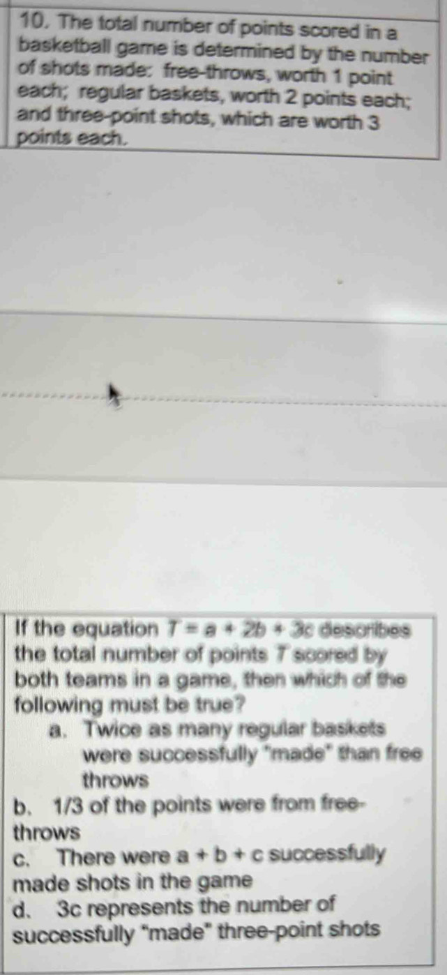 10, The total number of points scored in a
basketball game is determined by the number
of shots made: free-throws, worth 1 point
each; regular baskets, worth 2 points each;
and three-point shots, which are worth 3
points each.
If the equation T=a+2b+3c describes
the total number of points 7 scored by
both teams in a game, then which of the
following must be true?
a. Twice as many regular baskets
were successfully "made" than free
throws
b. 1/3 of the points were from free-
throws
c. There were a+b+c successfully
made shots in the game
d. 3c represents the number of
successfully “made” three-point shots