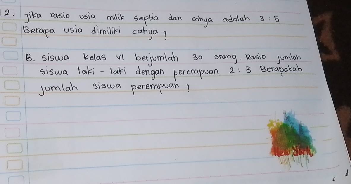 jika rasio usia milik septia dan cahya adalah 3:5
Berapa usia dimiliki cahya? 
B. siswa kelas V1 berjomlah 30 orang. Rasio jumlah 
siswa laki-laki dengan perempuan 2:3 Berapakah 
jumlah siswa perempuan?