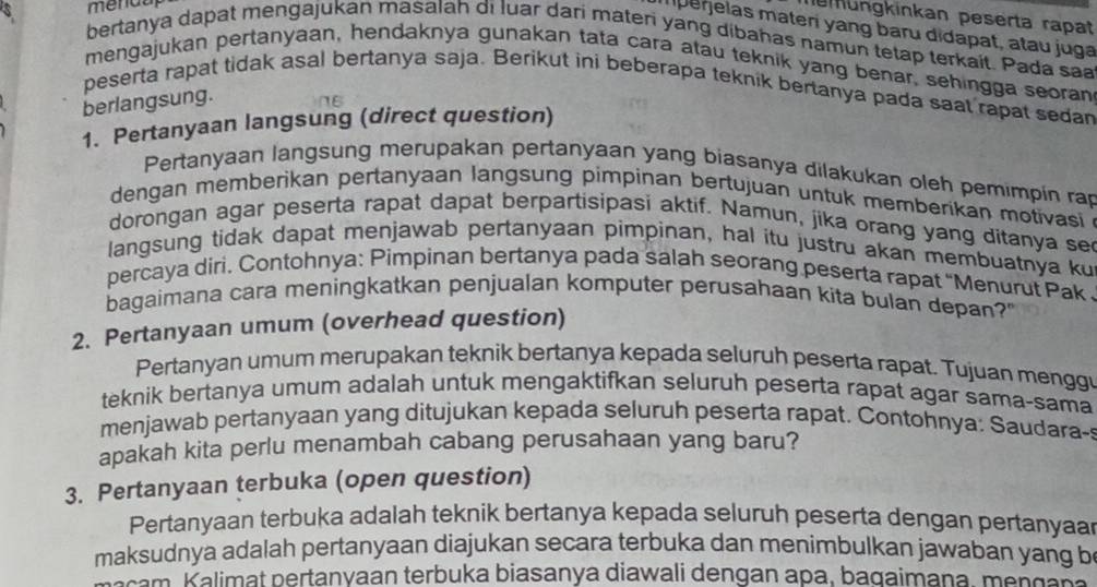 $ menda
memüngkinkan peserta rapat
mperjelas materí yang baru didapat, atau juga
bertanya dapat mengajukan masalah di luar dari materi yang dibahas namun tetap terkait. Pada sa
mengajukan pertanyaan, hendaknya gunakan tata cara atau teknik yang benar, sehingga seoran
peserta rapat tidak asal bertanya saja. Berikut ini beberapa teknik bertanya pada saat rapat sedan
berlangsung.
1. Pertanyaan langsung (direct question)
Pertanyaan langsung merupakan pertanyaan yang biasanya dilakukan oleh pemimpin rap
dengan memberikan pertanyaan langsung pimpinan bertujuan untuk memberikan motivasi 
dorongan agar peserta rapat dapat berpartisipasi aktif. Namun, jika orang yang ditanya se
langsung tidak dapat menjawab pertanyaan pimpinan, hal itu justru akan membuatnya ku
percaya diri. Contohnya: Pimpinan bertanya pada salah seorang peserta rapat 'Menurut Pak .
bagaimana cara meningkatkan penjualan komputer perusahaan kita bulan depan?'
2. Pertanyaan umum (overhead question)
Pertanyan umum merupakan teknik bertanya kepada seluruh peserta rapat. Tujuan menggu
teknik bertanya umum adalah untuk mengaktifkan seluruh peserta rapat agar sama-sama
menjawab pertanyaan yang ditujukan kepada seluruh peserta rapat. Contohnya: Saudara-!
apakah kita perlu menambah cabang perusahaan yang baru?
3. Pertanyaan terbuka (open question)
Pertanyaan terbuka adalah teknik bertanya kepada seluruh peserta dengan pertanyaar
maksudnya adalah pertanyaan diajukan secara terbuka dan menimbulkan jawaban yang be
am Kalimat pertanyaan terbuka biasanya diawali dengan apa, bagaimana, mençañ