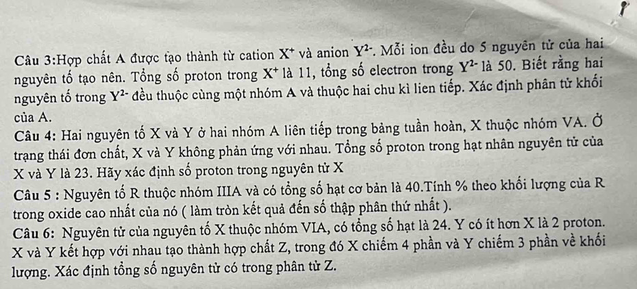 Hợp chất A được tạo thành từ cation X * và anion Y^(2-) *. Mỗi ion đều do 5 nguyên tử của hai 
nguyên tố tạo nên. Tổng số proton trong X * là 11, tổng số electron trong Y^(2-) là 50. Biết rằng hai 
nguyên tố trong Y^(2-) đều thuộc cùng một nhóm A và thuộc hai chu kì lien tiếp. Xác định phân tử khối 
của A. 
Câu 4: Hai nguyên tố X và Y ở hai nhóm A liên tiếp trong bảng tuần hoàn, X thuộc nhóm VA. Ở 
trạng thái đơn chất, X và Y không phản ứng với nhau. Tổng số proton trong hạt nhân nguyên tử của
X và Y là 23. Hãy xác định số proton trong nguyên tử X
Câu 5 : Nguyên tố R thuộc nhóm IIIA và có tổng số hạt cơ bản là 40.Tính % theo khối lượng của R 
trong oxide cao nhất của nó ( làm tròn kết quả đến số thập phân thứ nhất ). 
Câu 6: Nguyên tử của nguyên tố X thuộc nhóm VIA, có tổng số hạt là 24. Y có ít hơn X là 2 proton.
X và Y kết hợp với nhau tạo thành hợp chất Z, trong đó X chiếm 4 phần và Y chiếm 3 phần về khối 
lượng. Xác định tổng số nguyên tử có trong phân tử Z.